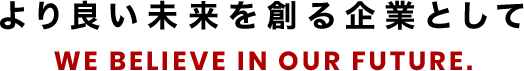 より良い未来を創る企業として WE BELIEVE IN OUR FUTURE.